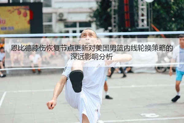 恩比德膝伤恢复节点更新对美国男篮内线轮换策略的深远影响分析