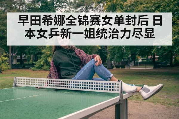 早田希娜全锦赛女单封后 日本女乒新一姐统治力尽显
