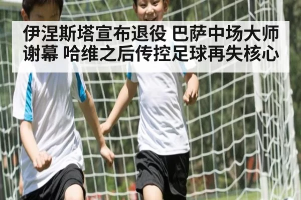 伊涅斯塔宣布退役 巴萨中场大师谢幕 哈维之后传控足球再失核心