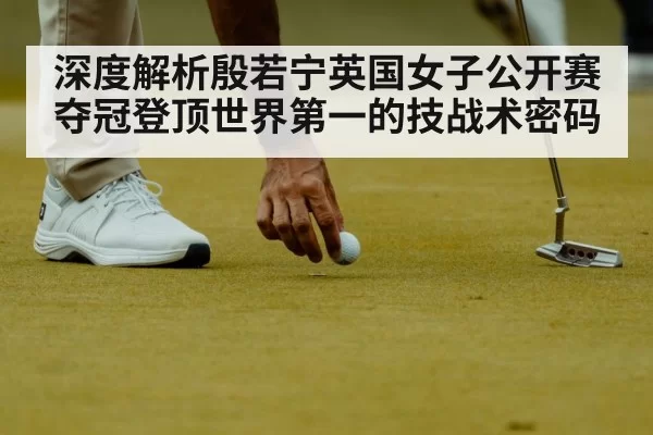 深度解析殷若宁英国女子公开赛夺冠登顶世界第一的技战术密码