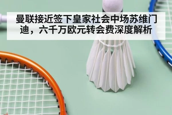 曼联接近签下皇家社会中场苏维门迪，六千万欧元转会费深度解析
